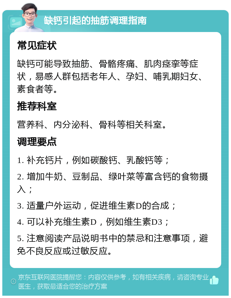 缺钙引起的抽筋调理指南 常见症状 缺钙可能导致抽筋、骨骼疼痛、肌肉痉挛等症状，易感人群包括老年人、孕妇、哺乳期妇女、素食者等。 推荐科室 营养科、内分泌科、骨科等相关科室。 调理要点 1. 补充钙片，例如碳酸钙、乳酸钙等； 2. 增加牛奶、豆制品、绿叶菜等富含钙的食物摄入； 3. 适量户外运动，促进维生素D的合成； 4. 可以补充维生素D，例如维生素D3； 5. 注意阅读产品说明书中的禁忌和注意事项，避免不良反应或过敏反应。