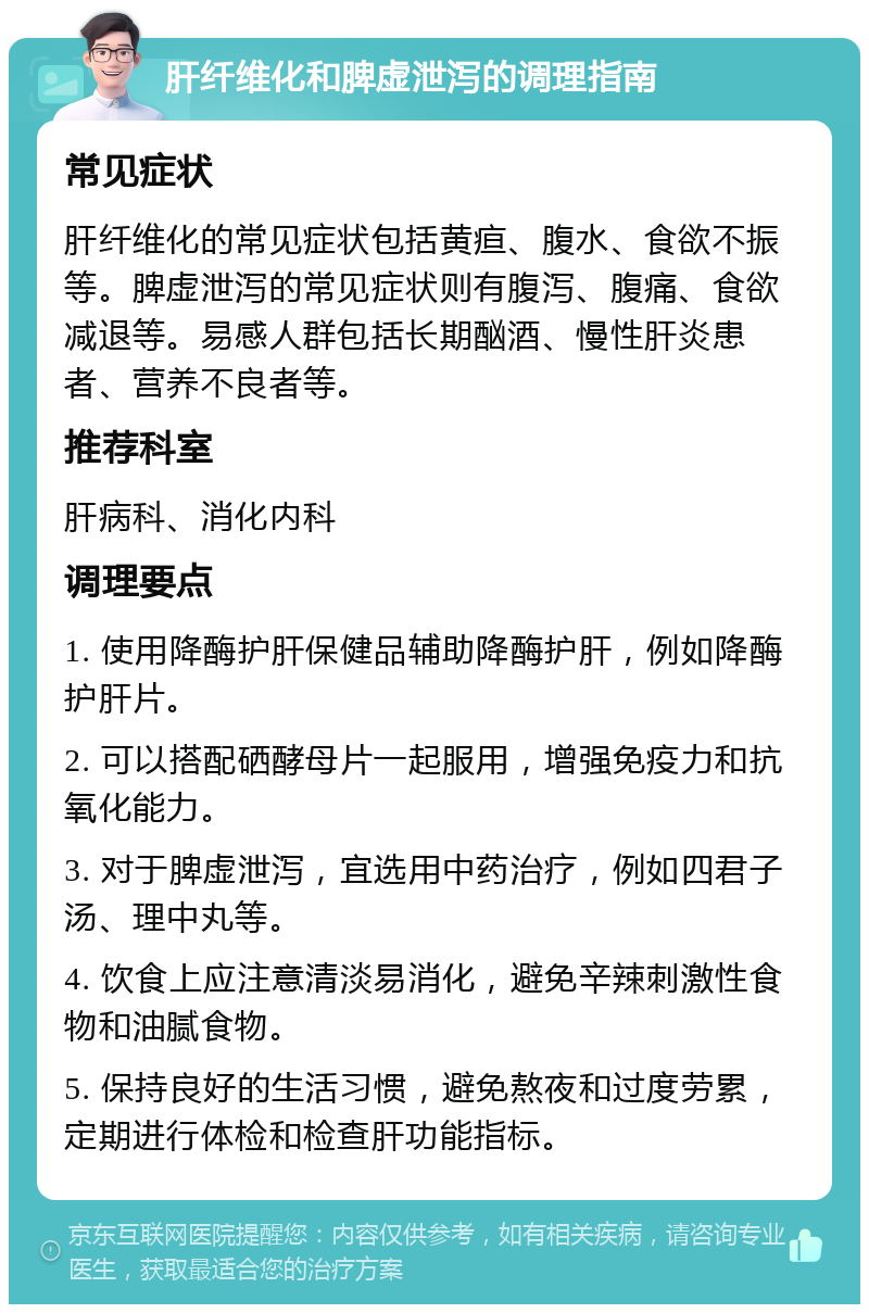 肝纤维化和脾虚泄泻的调理指南 常见症状 肝纤维化的常见症状包括黄疸、腹水、食欲不振等。脾虚泄泻的常见症状则有腹泻、腹痛、食欲减退等。易感人群包括长期酗酒、慢性肝炎患者、营养不良者等。 推荐科室 肝病科、消化内科 调理要点 1. 使用降酶护肝保健品辅助降酶护肝，例如降酶护肝片。 2. 可以搭配硒酵母片一起服用，增强免疫力和抗氧化能力。 3. 对于脾虚泄泻，宜选用中药治疗，例如四君子汤、理中丸等。 4. 饮食上应注意清淡易消化，避免辛辣刺激性食物和油腻食物。 5. 保持良好的生活习惯，避免熬夜和过度劳累，定期进行体检和检查肝功能指标。