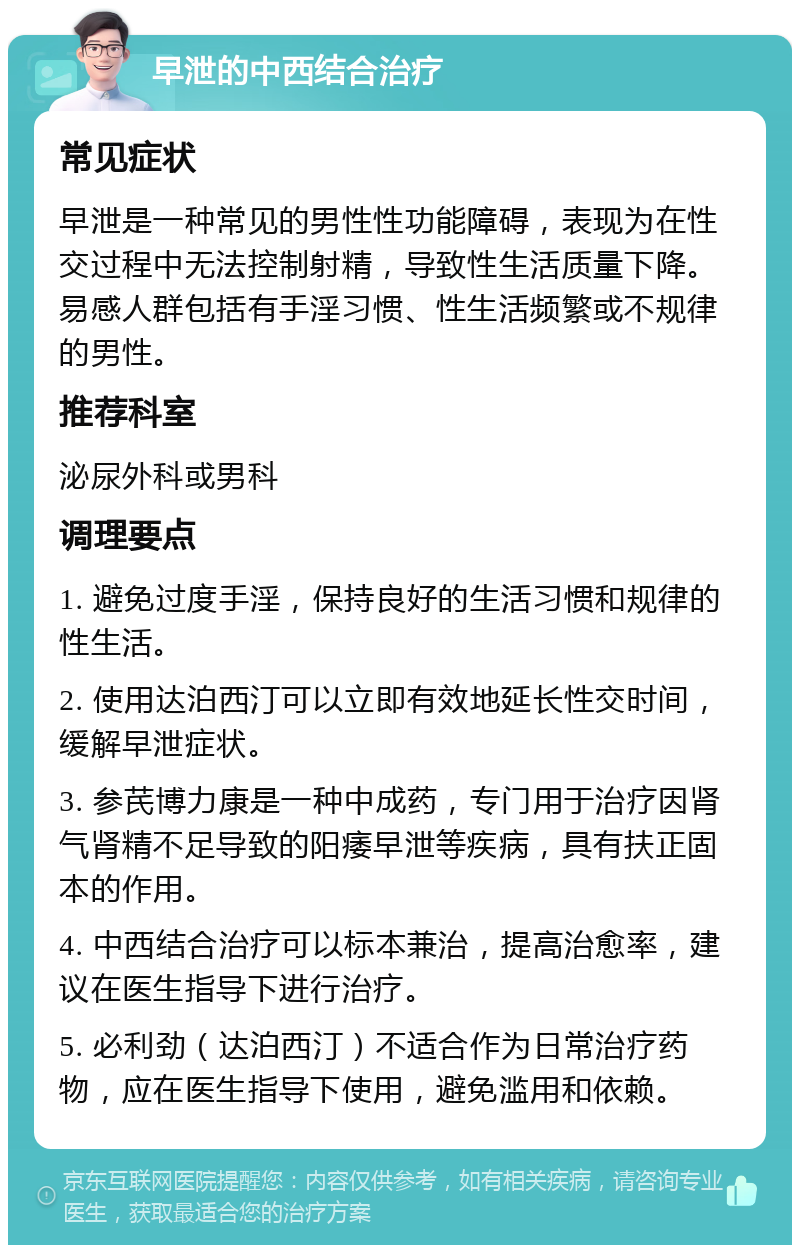 早泄的中西结合治疗 常见症状 早泄是一种常见的男性性功能障碍，表现为在性交过程中无法控制射精，导致性生活质量下降。易感人群包括有手淫习惯、性生活频繁或不规律的男性。 推荐科室 泌尿外科或男科 调理要点 1. 避免过度手淫，保持良好的生活习惯和规律的性生活。 2. 使用达泊西汀可以立即有效地延长性交时间，缓解早泄症状。 3. 参芪博力康是一种中成药，专门用于治疗因肾气肾精不足导致的阳痿早泄等疾病，具有扶正固本的作用。 4. 中西结合治疗可以标本兼治，提高治愈率，建议在医生指导下进行治疗。 5. 必利劲（达泊西汀）不适合作为日常治疗药物，应在医生指导下使用，避免滥用和依赖。