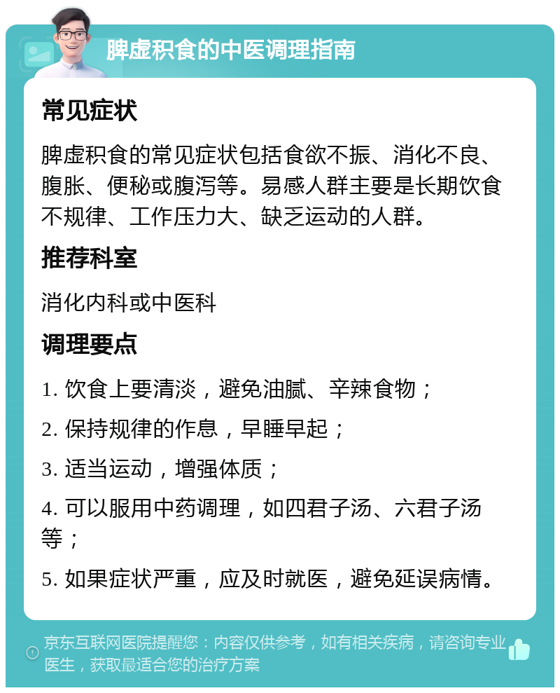 脾虚积食的中医调理指南 常见症状 脾虚积食的常见症状包括食欲不振、消化不良、腹胀、便秘或腹泻等。易感人群主要是长期饮食不规律、工作压力大、缺乏运动的人群。 推荐科室 消化内科或中医科 调理要点 1. 饮食上要清淡，避免油腻、辛辣食物； 2. 保持规律的作息，早睡早起； 3. 适当运动，增强体质； 4. 可以服用中药调理，如四君子汤、六君子汤等； 5. 如果症状严重，应及时就医，避免延误病情。