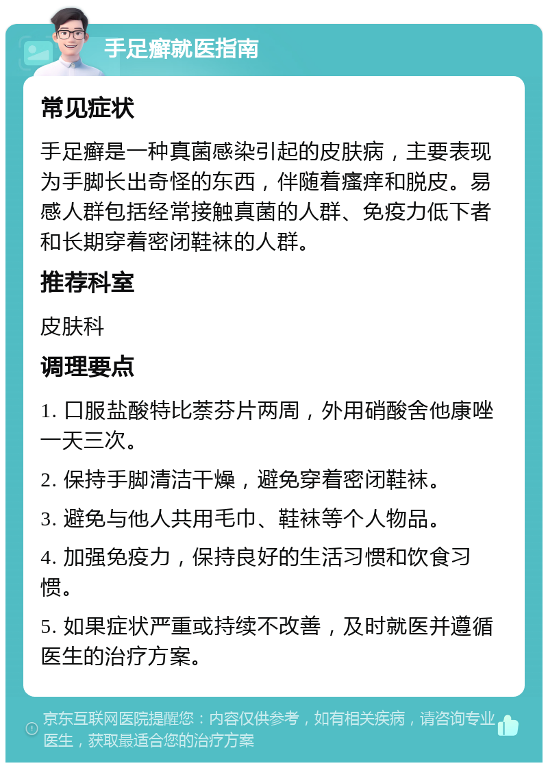 手足癣就医指南 常见症状 手足癣是一种真菌感染引起的皮肤病，主要表现为手脚长出奇怪的东西，伴随着瘙痒和脱皮。易感人群包括经常接触真菌的人群、免疫力低下者和长期穿着密闭鞋袜的人群。 推荐科室 皮肤科 调理要点 1. 口服盐酸特比萘芬片两周，外用硝酸舍他康唑一天三次。 2. 保持手脚清洁干燥，避免穿着密闭鞋袜。 3. 避免与他人共用毛巾、鞋袜等个人物品。 4. 加强免疫力，保持良好的生活习惯和饮食习惯。 5. 如果症状严重或持续不改善，及时就医并遵循医生的治疗方案。