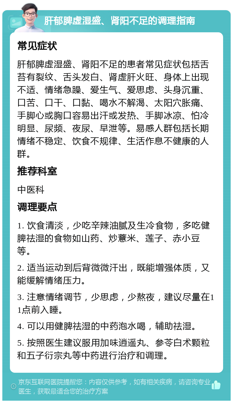 肝郁脾虚湿盛、肾阳不足的调理指南 常见症状 肝郁脾虚湿盛、肾阳不足的患者常见症状包括舌苔有裂纹、舌头发白、肾虚肝火旺、身体上出现不适、情绪急躁、爱生气、爱思虑、头身沉重、口苦、口干、口黏、喝水不解渴、太阳穴胀痛、手脚心或胸口容易出汗或发热、手脚冰凉、怕冷明显、尿频、夜尿、早泄等。易感人群包括长期情绪不稳定、饮食不规律、生活作息不健康的人群。 推荐科室 中医科 调理要点 1. 饮食清淡，少吃辛辣油腻及生冷食物，多吃健脾祛湿的食物如山药、炒薏米、莲子、赤小豆等。 2. 适当运动到后背微微汗出，既能增强体质，又能缓解情绪压力。 3. 注意情绪调节，少思虑，少熬夜，建议尽量在11点前入睡。 4. 可以用健脾祛湿的中药泡水喝，辅助祛湿。 5. 按照医生建议服用加味逍遥丸、参苓白术颗粒和五子衍宗丸等中药进行治疗和调理。