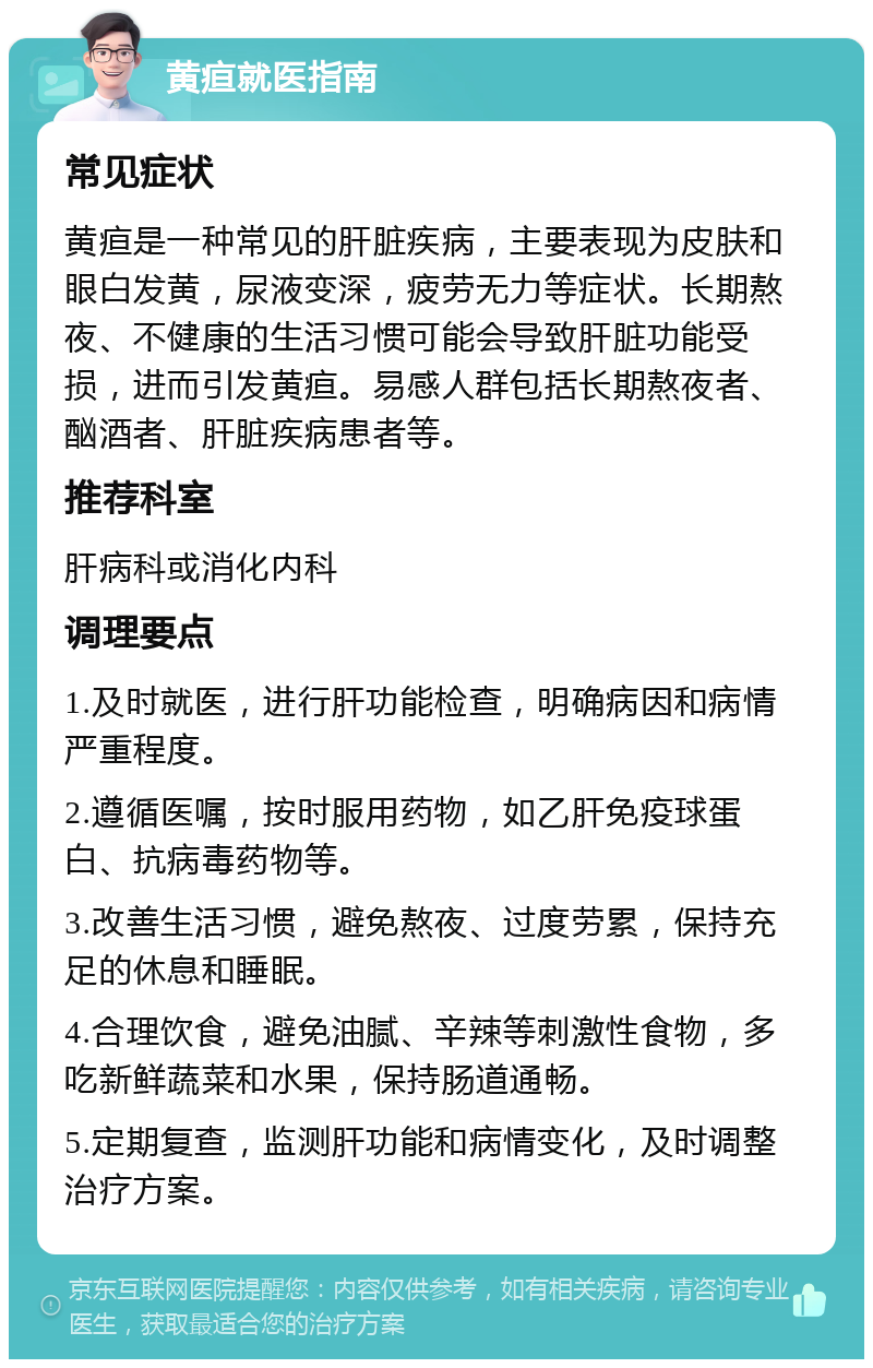 黄疸就医指南 常见症状 黄疸是一种常见的肝脏疾病，主要表现为皮肤和眼白发黄，尿液变深，疲劳无力等症状。长期熬夜、不健康的生活习惯可能会导致肝脏功能受损，进而引发黄疸。易感人群包括长期熬夜者、酗酒者、肝脏疾病患者等。 推荐科室 肝病科或消化内科 调理要点 1.及时就医，进行肝功能检查，明确病因和病情严重程度。 2.遵循医嘱，按时服用药物，如乙肝免疫球蛋白、抗病毒药物等。 3.改善生活习惯，避免熬夜、过度劳累，保持充足的休息和睡眠。 4.合理饮食，避免油腻、辛辣等刺激性食物，多吃新鲜蔬菜和水果，保持肠道通畅。 5.定期复查，监测肝功能和病情变化，及时调整治疗方案。