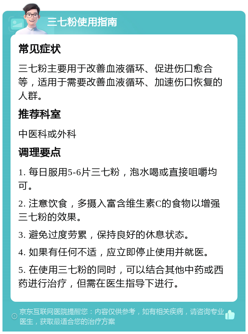 三七粉使用指南 常见症状 三七粉主要用于改善血液循环、促进伤口愈合等，适用于需要改善血液循环、加速伤口恢复的人群。 推荐科室 中医科或外科 调理要点 1. 每日服用5-6片三七粉，泡水喝或直接咀嚼均可。 2. 注意饮食，多摄入富含维生素C的食物以增强三七粉的效果。 3. 避免过度劳累，保持良好的休息状态。 4. 如果有任何不适，应立即停止使用并就医。 5. 在使用三七粉的同时，可以结合其他中药或西药进行治疗，但需在医生指导下进行。