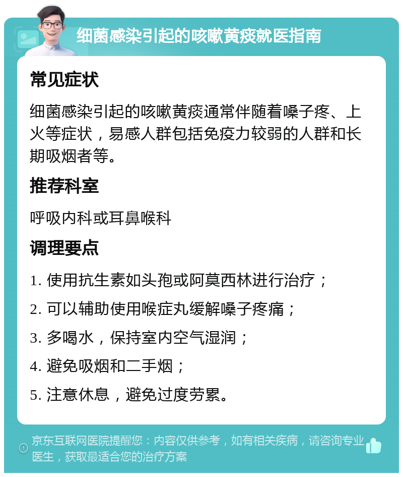 细菌感染引起的咳嗽黄痰就医指南 常见症状 细菌感染引起的咳嗽黄痰通常伴随着嗓子疼、上火等症状，易感人群包括免疫力较弱的人群和长期吸烟者等。 推荐科室 呼吸内科或耳鼻喉科 调理要点 1. 使用抗生素如头孢或阿莫西林进行治疗； 2. 可以辅助使用喉症丸缓解嗓子疼痛； 3. 多喝水，保持室内空气湿润； 4. 避免吸烟和二手烟； 5. 注意休息，避免过度劳累。