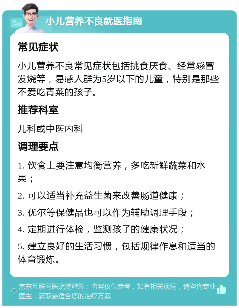 小儿营养不良就医指南 常见症状 小儿营养不良常见症状包括挑食厌食、经常感冒发烧等，易感人群为5岁以下的儿童，特别是那些不爱吃青菜的孩子。 推荐科室 儿科或中医内科 调理要点 1. 饮食上要注意均衡营养，多吃新鲜蔬菜和水果； 2. 可以适当补充益生菌来改善肠道健康； 3. 优尔等保健品也可以作为辅助调理手段； 4. 定期进行体检，监测孩子的健康状况； 5. 建立良好的生活习惯，包括规律作息和适当的体育锻炼。