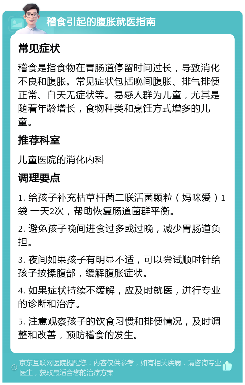 稽食引起的腹胀就医指南 常见症状 稽食是指食物在胃肠道停留时间过长，导致消化不良和腹胀。常见症状包括晚间腹胀、排气排便正常、白天无症状等。易感人群为儿童，尤其是随着年龄增长，食物种类和烹饪方式增多的儿童。 推荐科室 儿童医院的消化内科 调理要点 1. 给孩子补充枯草杆菌二联活菌颗粒（妈咪爱）1袋 一天2次，帮助恢复肠道菌群平衡。 2. 避免孩子晚间进食过多或过晚，减少胃肠道负担。 3. 夜间如果孩子有明显不适，可以尝试顺时针给孩子按揉腹部，缓解腹胀症状。 4. 如果症状持续不缓解，应及时就医，进行专业的诊断和治疗。 5. 注意观察孩子的饮食习惯和排便情况，及时调整和改善，预防稽食的发生。