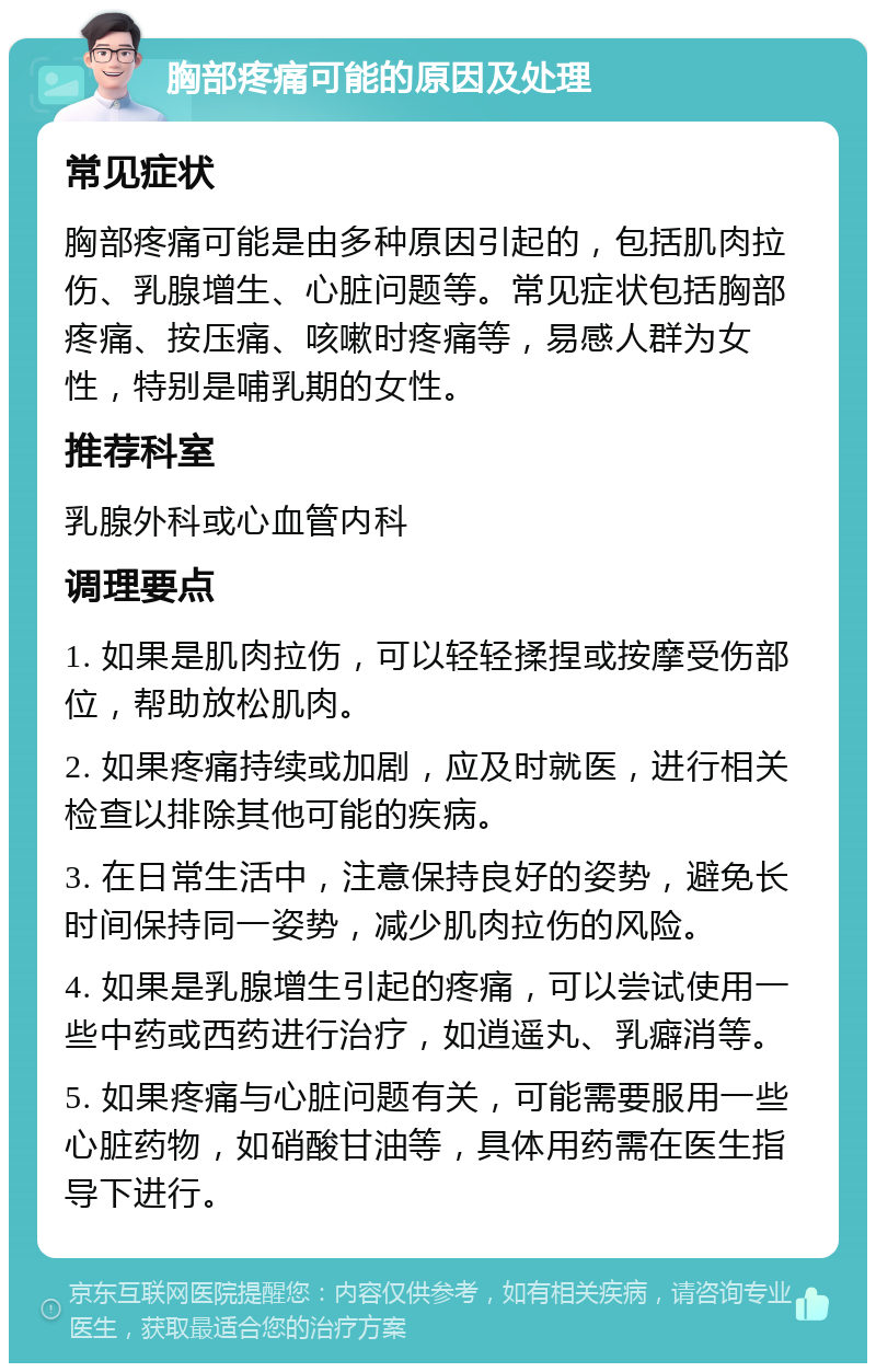 胸部疼痛可能的原因及处理 常见症状 胸部疼痛可能是由多种原因引起的，包括肌肉拉伤、乳腺增生、心脏问题等。常见症状包括胸部疼痛、按压痛、咳嗽时疼痛等，易感人群为女性，特别是哺乳期的女性。 推荐科室 乳腺外科或心血管内科 调理要点 1. 如果是肌肉拉伤，可以轻轻揉捏或按摩受伤部位，帮助放松肌肉。 2. 如果疼痛持续或加剧，应及时就医，进行相关检查以排除其他可能的疾病。 3. 在日常生活中，注意保持良好的姿势，避免长时间保持同一姿势，减少肌肉拉伤的风险。 4. 如果是乳腺增生引起的疼痛，可以尝试使用一些中药或西药进行治疗，如逍遥丸、乳癖消等。 5. 如果疼痛与心脏问题有关，可能需要服用一些心脏药物，如硝酸甘油等，具体用药需在医生指导下进行。