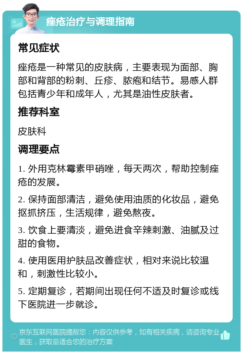 痤疮治疗与调理指南 常见症状 痤疮是一种常见的皮肤病，主要表现为面部、胸部和背部的粉刺、丘疹、脓疱和结节。易感人群包括青少年和成年人，尤其是油性皮肤者。 推荐科室 皮肤科 调理要点 1. 外用克林霉素甲硝唑，每天两次，帮助控制痤疮的发展。 2. 保持面部清洁，避免使用油质的化妆品，避免抠抓挤压，生活规律，避免熬夜。 3. 饮食上要清淡，避免进食辛辣刺激、油腻及过甜的食物。 4. 使用医用护肤品改善症状，相对来说比较温和，刺激性比较小。 5. 定期复诊，若期间出现任何不适及时复诊或线下医院进一步就诊。