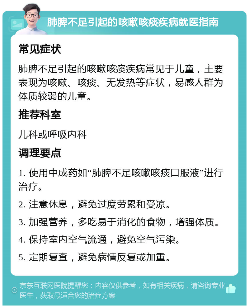 肺脾不足引起的咳嗽咳痰疾病就医指南 常见症状 肺脾不足引起的咳嗽咳痰疾病常见于儿童，主要表现为咳嗽、咳痰、无发热等症状，易感人群为体质较弱的儿童。 推荐科室 儿科或呼吸内科 调理要点 1. 使用中成药如“肺脾不足咳嗽咳痰口服液”进行治疗。 2. 注意休息，避免过度劳累和受凉。 3. 加强营养，多吃易于消化的食物，增强体质。 4. 保持室内空气流通，避免空气污染。 5. 定期复查，避免病情反复或加重。