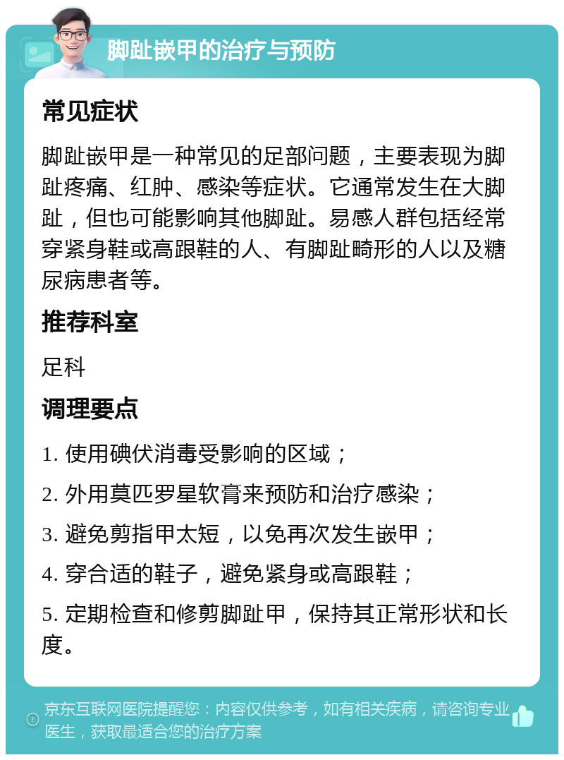 脚趾嵌甲的治疗与预防 常见症状 脚趾嵌甲是一种常见的足部问题，主要表现为脚趾疼痛、红肿、感染等症状。它通常发生在大脚趾，但也可能影响其他脚趾。易感人群包括经常穿紧身鞋或高跟鞋的人、有脚趾畸形的人以及糖尿病患者等。 推荐科室 足科 调理要点 1. 使用碘伏消毒受影响的区域； 2. 外用莫匹罗星软膏来预防和治疗感染； 3. 避免剪指甲太短，以免再次发生嵌甲； 4. 穿合适的鞋子，避免紧身或高跟鞋； 5. 定期检查和修剪脚趾甲，保持其正常形状和长度。