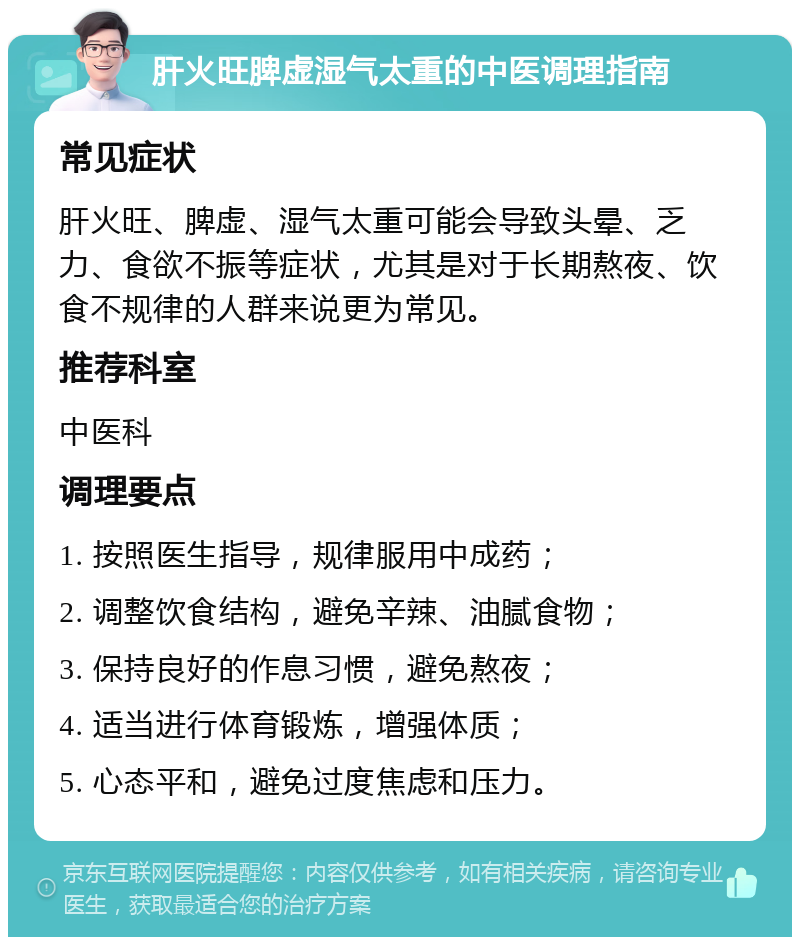 肝火旺脾虚湿气太重的中医调理指南 常见症状 肝火旺、脾虚、湿气太重可能会导致头晕、乏力、食欲不振等症状，尤其是对于长期熬夜、饮食不规律的人群来说更为常见。 推荐科室 中医科 调理要点 1. 按照医生指导，规律服用中成药； 2. 调整饮食结构，避免辛辣、油腻食物； 3. 保持良好的作息习惯，避免熬夜； 4. 适当进行体育锻炼，增强体质； 5. 心态平和，避免过度焦虑和压力。