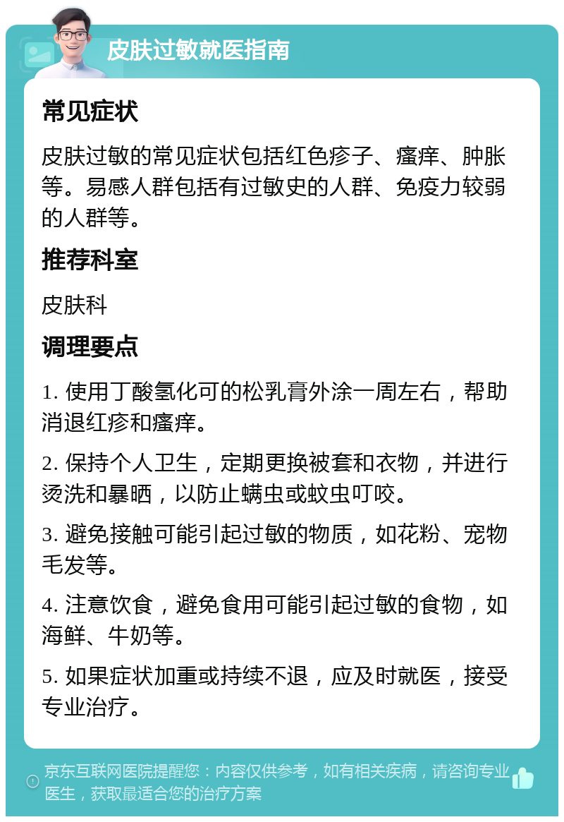 皮肤过敏就医指南 常见症状 皮肤过敏的常见症状包括红色疹子、瘙痒、肿胀等。易感人群包括有过敏史的人群、免疫力较弱的人群等。 推荐科室 皮肤科 调理要点 1. 使用丁酸氢化可的松乳膏外涂一周左右，帮助消退红疹和瘙痒。 2. 保持个人卫生，定期更换被套和衣物，并进行烫洗和暴晒，以防止螨虫或蚊虫叮咬。 3. 避免接触可能引起过敏的物质，如花粉、宠物毛发等。 4. 注意饮食，避免食用可能引起过敏的食物，如海鲜、牛奶等。 5. 如果症状加重或持续不退，应及时就医，接受专业治疗。