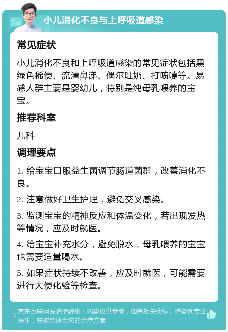 小儿消化不良与上呼吸道感染 常见症状 小儿消化不良和上呼吸道感染的常见症状包括黑绿色稀便、流清鼻涕、偶尔吐奶、打喷嚏等。易感人群主要是婴幼儿，特别是纯母乳喂养的宝宝。 推荐科室 儿科 调理要点 1. 给宝宝口服益生菌调节肠道菌群，改善消化不良。 2. 注意做好卫生护理，避免交叉感染。 3. 监测宝宝的精神反应和体温变化，若出现发热等情况，应及时就医。 4. 给宝宝补充水分，避免脱水，母乳喂养的宝宝也需要适量喝水。 5. 如果症状持续不改善，应及时就医，可能需要进行大便化验等检查。