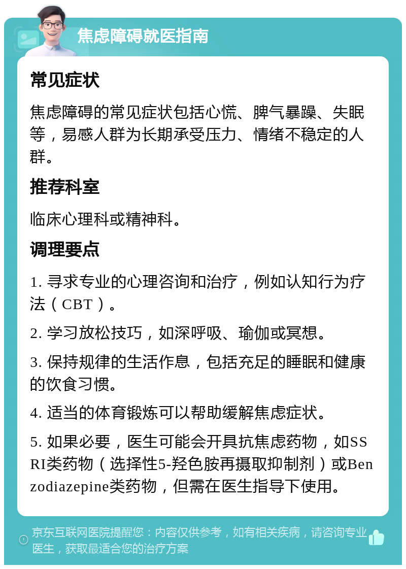 焦虑障碍就医指南 常见症状 焦虑障碍的常见症状包括心慌、脾气暴躁、失眠等，易感人群为长期承受压力、情绪不稳定的人群。 推荐科室 临床心理科或精神科。 调理要点 1. 寻求专业的心理咨询和治疗，例如认知行为疗法（CBT）。 2. 学习放松技巧，如深呼吸、瑜伽或冥想。 3. 保持规律的生活作息，包括充足的睡眠和健康的饮食习惯。 4. 适当的体育锻炼可以帮助缓解焦虑症状。 5. 如果必要，医生可能会开具抗焦虑药物，如SSRI类药物（选择性5-羟色胺再摄取抑制剂）或Benzodiazepine类药物，但需在医生指导下使用。