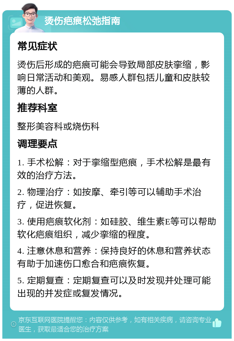 烫伤疤痕松弛指南 常见症状 烫伤后形成的疤痕可能会导致局部皮肤挛缩，影响日常活动和美观。易感人群包括儿童和皮肤较薄的人群。 推荐科室 整形美容科或烧伤科 调理要点 1. 手术松解：对于挛缩型疤痕，手术松解是最有效的治疗方法。 2. 物理治疗：如按摩、牵引等可以辅助手术治疗，促进恢复。 3. 使用疤痕软化剂：如硅胶、维生素E等可以帮助软化疤痕组织，减少挛缩的程度。 4. 注意休息和营养：保持良好的休息和营养状态有助于加速伤口愈合和疤痕恢复。 5. 定期复查：定期复查可以及时发现并处理可能出现的并发症或复发情况。