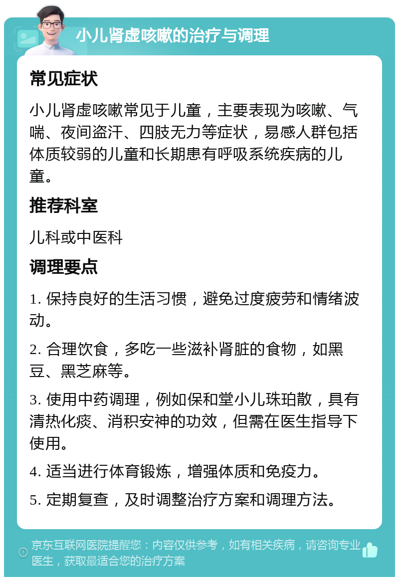 小儿肾虚咳嗽的治疗与调理 常见症状 小儿肾虚咳嗽常见于儿童，主要表现为咳嗽、气喘、夜间盗汗、四肢无力等症状，易感人群包括体质较弱的儿童和长期患有呼吸系统疾病的儿童。 推荐科室 儿科或中医科 调理要点 1. 保持良好的生活习惯，避免过度疲劳和情绪波动。 2. 合理饮食，多吃一些滋补肾脏的食物，如黑豆、黑芝麻等。 3. 使用中药调理，例如保和堂小儿珠珀散，具有清热化痰、消积安神的功效，但需在医生指导下使用。 4. 适当进行体育锻炼，增强体质和免疫力。 5. 定期复查，及时调整治疗方案和调理方法。