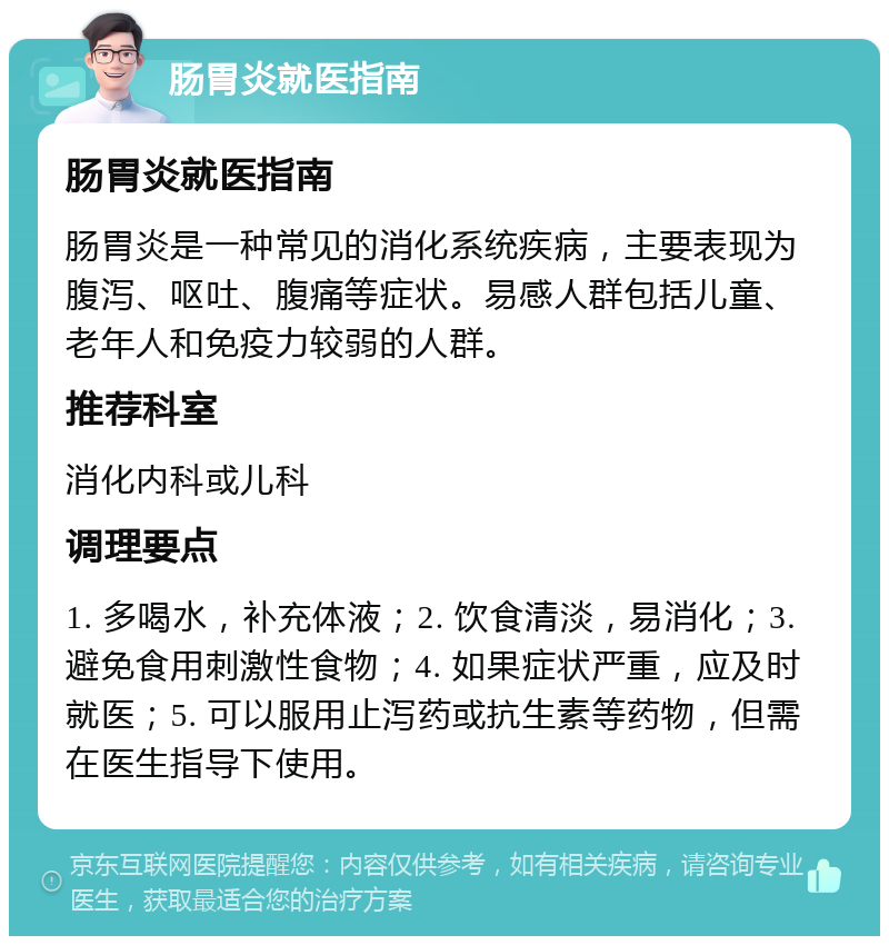 肠胃炎就医指南 肠胃炎就医指南 肠胃炎是一种常见的消化系统疾病，主要表现为腹泻、呕吐、腹痛等症状。易感人群包括儿童、老年人和免疫力较弱的人群。 推荐科室 消化内科或儿科 调理要点 1. 多喝水，补充体液；2. 饮食清淡，易消化；3. 避免食用刺激性食物；4. 如果症状严重，应及时就医；5. 可以服用止泻药或抗生素等药物，但需在医生指导下使用。