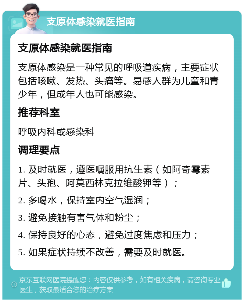 支原体感染就医指南 支原体感染就医指南 支原体感染是一种常见的呼吸道疾病，主要症状包括咳嗽、发热、头痛等。易感人群为儿童和青少年，但成年人也可能感染。 推荐科室 呼吸内科或感染科 调理要点 1. 及时就医，遵医嘱服用抗生素（如阿奇霉素片、头孢、阿莫西林克拉维酸钾等）； 2. 多喝水，保持室内空气湿润； 3. 避免接触有害气体和粉尘； 4. 保持良好的心态，避免过度焦虑和压力； 5. 如果症状持续不改善，需要及时就医。