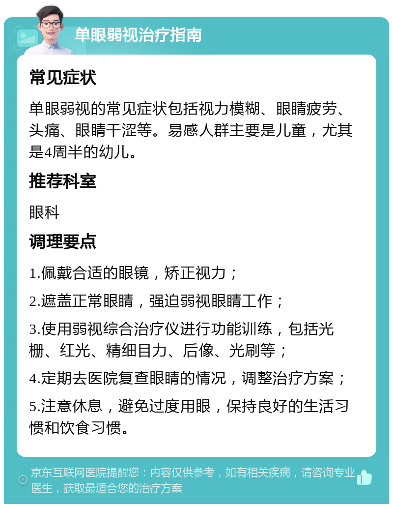 单眼弱视治疗指南 常见症状 单眼弱视的常见症状包括视力模糊、眼睛疲劳、头痛、眼睛干涩等。易感人群主要是儿童，尤其是4周半的幼儿。 推荐科室 眼科 调理要点 1.佩戴合适的眼镜，矫正视力； 2.遮盖正常眼睛，强迫弱视眼睛工作； 3.使用弱视综合治疗仪进行功能训练，包括光栅、红光、精细目力、后像、光刷等； 4.定期去医院复查眼睛的情况，调整治疗方案； 5.注意休息，避免过度用眼，保持良好的生活习惯和饮食习惯。