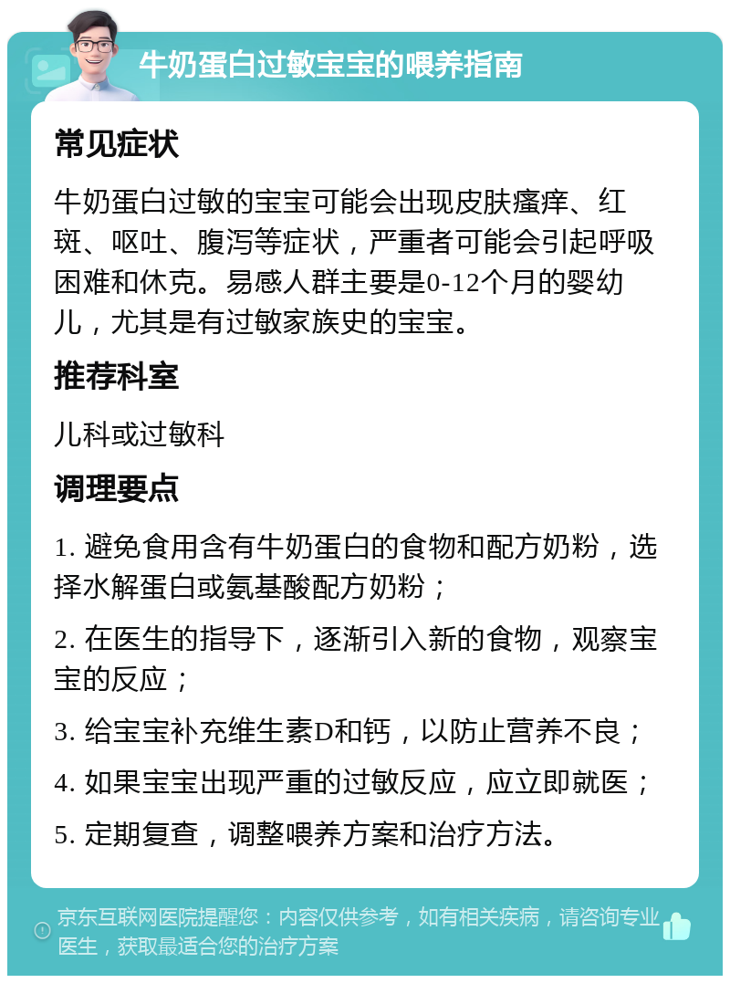 牛奶蛋白过敏宝宝的喂养指南 常见症状 牛奶蛋白过敏的宝宝可能会出现皮肤瘙痒、红斑、呕吐、腹泻等症状，严重者可能会引起呼吸困难和休克。易感人群主要是0-12个月的婴幼儿，尤其是有过敏家族史的宝宝。 推荐科室 儿科或过敏科 调理要点 1. 避免食用含有牛奶蛋白的食物和配方奶粉，选择水解蛋白或氨基酸配方奶粉； 2. 在医生的指导下，逐渐引入新的食物，观察宝宝的反应； 3. 给宝宝补充维生素D和钙，以防止营养不良； 4. 如果宝宝出现严重的过敏反应，应立即就医； 5. 定期复查，调整喂养方案和治疗方法。