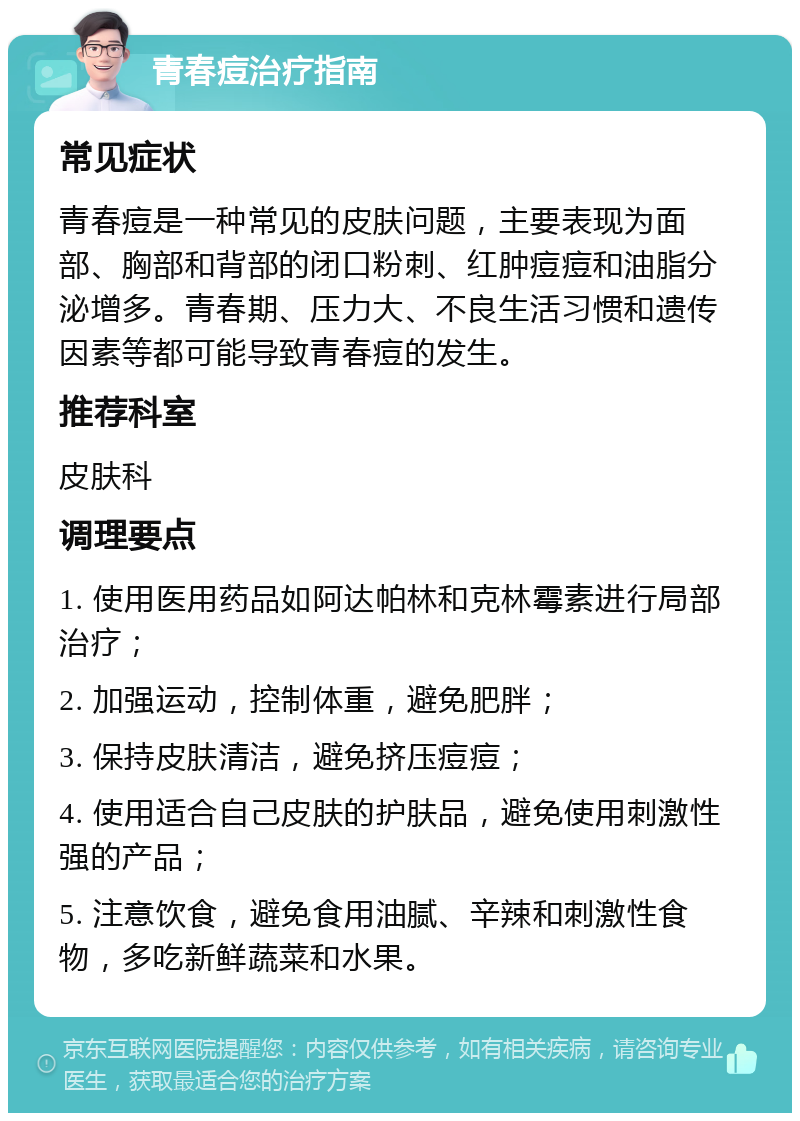 青春痘治疗指南 常见症状 青春痘是一种常见的皮肤问题，主要表现为面部、胸部和背部的闭口粉刺、红肿痘痘和油脂分泌增多。青春期、压力大、不良生活习惯和遗传因素等都可能导致青春痘的发生。 推荐科室 皮肤科 调理要点 1. 使用医用药品如阿达帕林和克林霉素进行局部治疗； 2. 加强运动，控制体重，避免肥胖； 3. 保持皮肤清洁，避免挤压痘痘； 4. 使用适合自己皮肤的护肤品，避免使用刺激性强的产品； 5. 注意饮食，避免食用油腻、辛辣和刺激性食物，多吃新鲜蔬菜和水果。