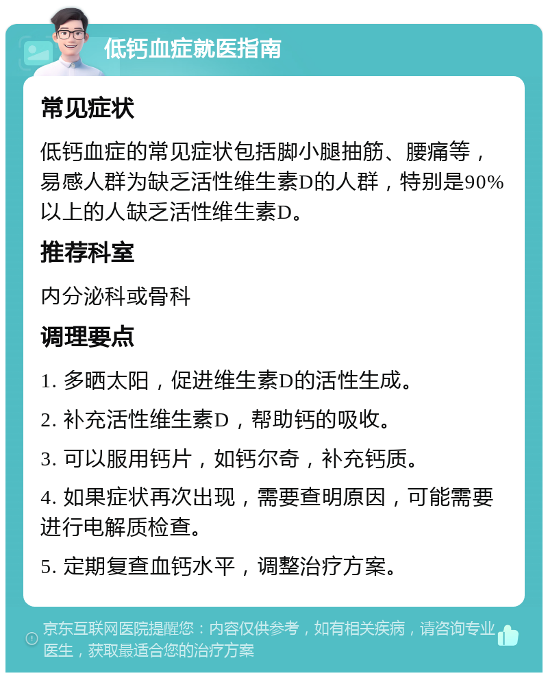 低钙血症就医指南 常见症状 低钙血症的常见症状包括脚小腿抽筋、腰痛等，易感人群为缺乏活性维生素D的人群，特别是90%以上的人缺乏活性维生素D。 推荐科室 内分泌科或骨科 调理要点 1. 多晒太阳，促进维生素D的活性生成。 2. 补充活性维生素D，帮助钙的吸收。 3. 可以服用钙片，如钙尔奇，补充钙质。 4. 如果症状再次出现，需要查明原因，可能需要进行电解质检查。 5. 定期复查血钙水平，调整治疗方案。