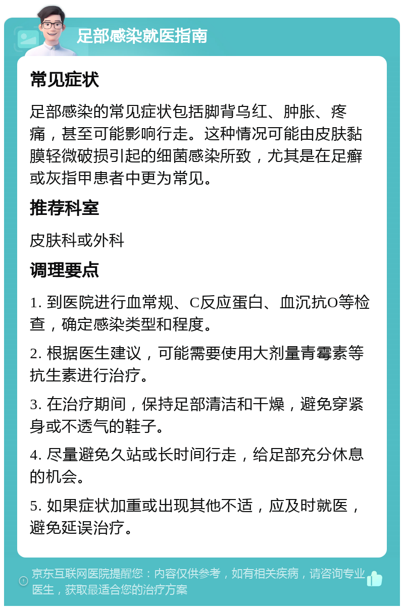 足部感染就医指南 常见症状 足部感染的常见症状包括脚背乌红、肿胀、疼痛，甚至可能影响行走。这种情况可能由皮肤黏膜轻微破损引起的细菌感染所致，尤其是在足癣或灰指甲患者中更为常见。 推荐科室 皮肤科或外科 调理要点 1. 到医院进行血常规、C反应蛋白、血沉抗O等检查，确定感染类型和程度。 2. 根据医生建议，可能需要使用大剂量青霉素等抗生素进行治疗。 3. 在治疗期间，保持足部清洁和干燥，避免穿紧身或不透气的鞋子。 4. 尽量避免久站或长时间行走，给足部充分休息的机会。 5. 如果症状加重或出现其他不适，应及时就医，避免延误治疗。