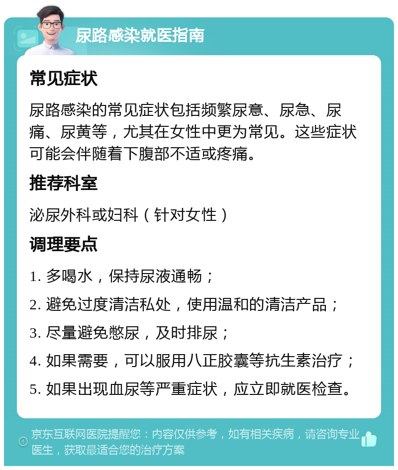 尿路感染就医指南 常见症状 尿路感染的常见症状包括频繁尿意、尿急、尿痛、尿黄等，尤其在女性中更为常见。这些症状可能会伴随着下腹部不适或疼痛。 推荐科室 泌尿外科或妇科（针对女性） 调理要点 1. 多喝水，保持尿液通畅； 2. 避免过度清洁私处，使用温和的清洁产品； 3. 尽量避免憋尿，及时排尿； 4. 如果需要，可以服用八正胶囊等抗生素治疗； 5. 如果出现血尿等严重症状，应立即就医检查。