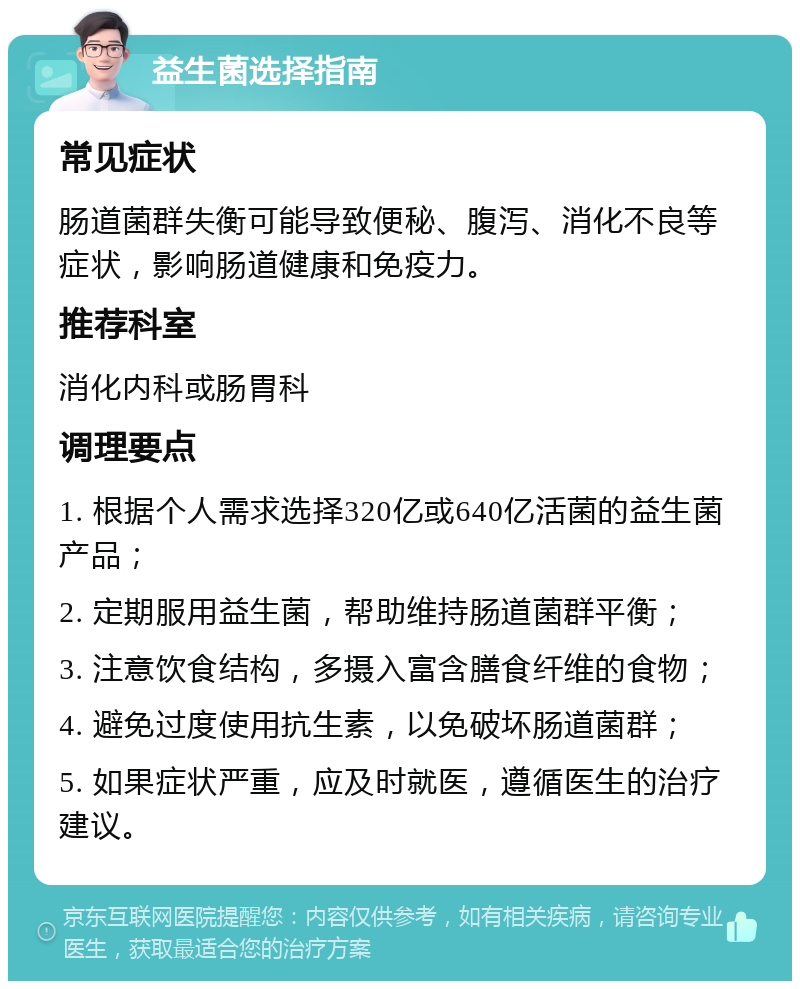 益生菌选择指南 常见症状 肠道菌群失衡可能导致便秘、腹泻、消化不良等症状，影响肠道健康和免疫力。 推荐科室 消化内科或肠胃科 调理要点 1. 根据个人需求选择320亿或640亿活菌的益生菌产品； 2. 定期服用益生菌，帮助维持肠道菌群平衡； 3. 注意饮食结构，多摄入富含膳食纤维的食物； 4. 避免过度使用抗生素，以免破坏肠道菌群； 5. 如果症状严重，应及时就医，遵循医生的治疗建议。