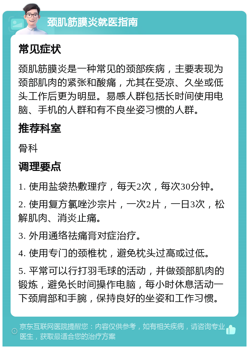 颈肌筋膜炎就医指南 常见症状 颈肌筋膜炎是一种常见的颈部疾病，主要表现为颈部肌肉的紧张和酸痛，尤其在受凉、久坐或低头工作后更为明显。易感人群包括长时间使用电脑、手机的人群和有不良坐姿习惯的人群。 推荐科室 骨科 调理要点 1. 使用盐袋热敷理疗，每天2次，每次30分钟。 2. 使用复方氯唑沙宗片，一次2片，一日3次，松解肌肉、消炎止痛。 3. 外用通络祛痛膏对症治疗。 4. 使用专门的颈椎枕，避免枕头过高或过低。 5. 平常可以行打羽毛球的活动，并做颈部肌肉的锻炼，避免长时间操作电脑，每小时休息活动一下颈肩部和手腕，保持良好的坐姿和工作习惯。