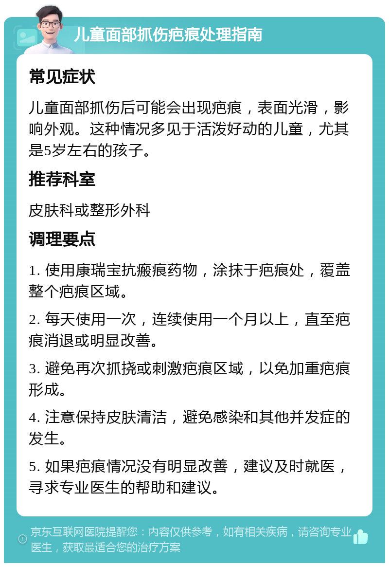 儿童面部抓伤疤痕处理指南 常见症状 儿童面部抓伤后可能会出现疤痕，表面光滑，影响外观。这种情况多见于活泼好动的儿童，尤其是5岁左右的孩子。 推荐科室 皮肤科或整形外科 调理要点 1. 使用康瑞宝抗瘢痕药物，涂抹于疤痕处，覆盖整个疤痕区域。 2. 每天使用一次，连续使用一个月以上，直至疤痕消退或明显改善。 3. 避免再次抓挠或刺激疤痕区域，以免加重疤痕形成。 4. 注意保持皮肤清洁，避免感染和其他并发症的发生。 5. 如果疤痕情况没有明显改善，建议及时就医，寻求专业医生的帮助和建议。