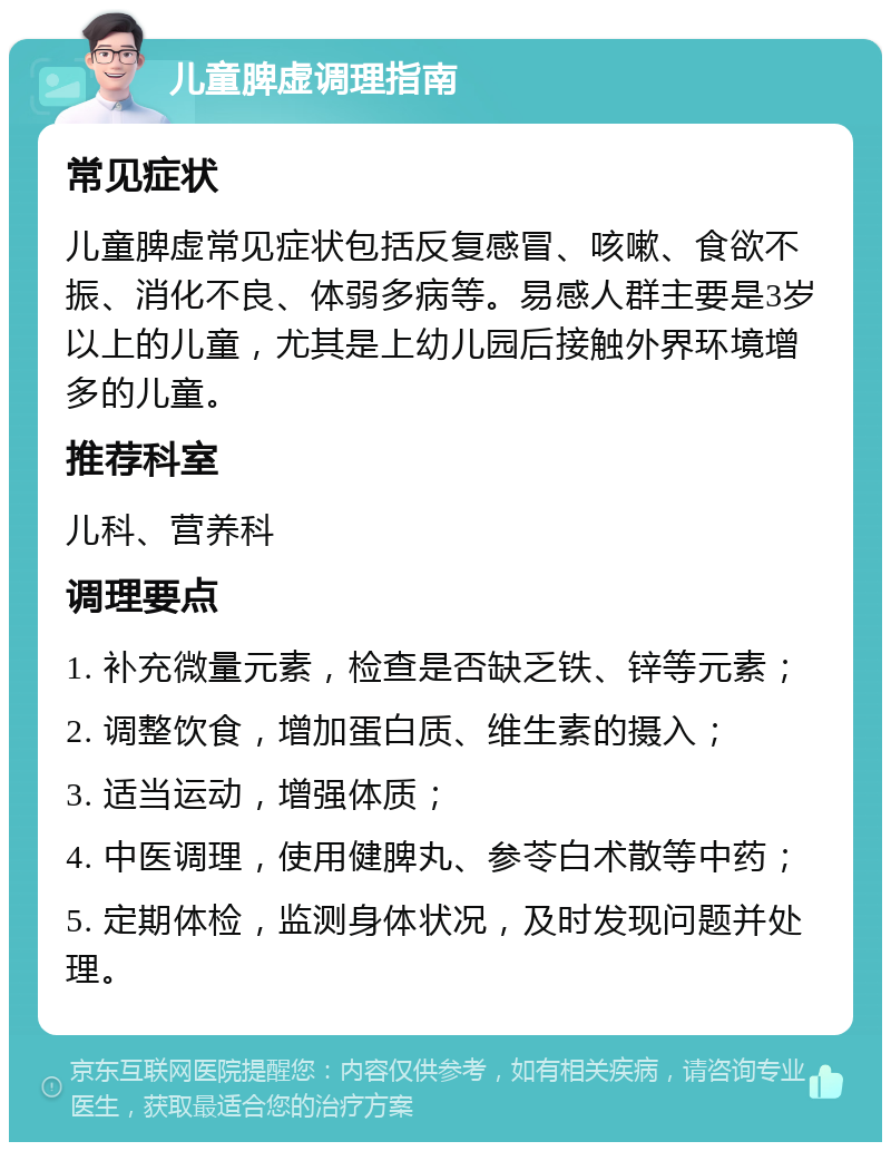 儿童脾虚调理指南 常见症状 儿童脾虚常见症状包括反复感冒、咳嗽、食欲不振、消化不良、体弱多病等。易感人群主要是3岁以上的儿童，尤其是上幼儿园后接触外界环境增多的儿童。 推荐科室 儿科、营养科 调理要点 1. 补充微量元素，检查是否缺乏铁、锌等元素； 2. 调整饮食，增加蛋白质、维生素的摄入； 3. 适当运动，增强体质； 4. 中医调理，使用健脾丸、参苓白术散等中药； 5. 定期体检，监测身体状况，及时发现问题并处理。