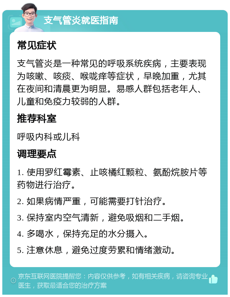 支气管炎就医指南 常见症状 支气管炎是一种常见的呼吸系统疾病，主要表现为咳嗽、咳痰、喉咙痒等症状，早晚加重，尤其在夜间和清晨更为明显。易感人群包括老年人、儿童和免疫力较弱的人群。 推荐科室 呼吸内科或儿科 调理要点 1. 使用罗红霉素、止咳橘红颗粒、氨酚烷胺片等药物进行治疗。 2. 如果病情严重，可能需要打针治疗。 3. 保持室内空气清新，避免吸烟和二手烟。 4. 多喝水，保持充足的水分摄入。 5. 注意休息，避免过度劳累和情绪激动。