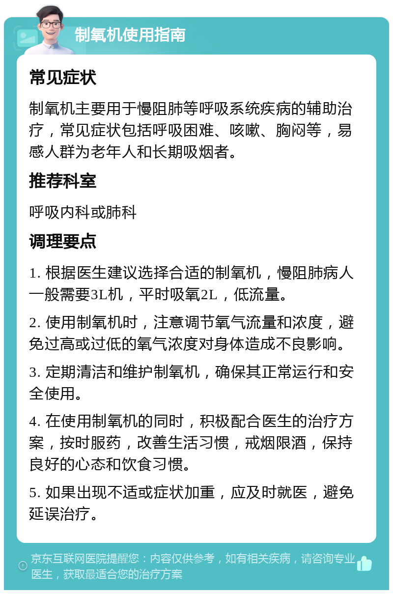 制氧机使用指南 常见症状 制氧机主要用于慢阻肺等呼吸系统疾病的辅助治疗，常见症状包括呼吸困难、咳嗽、胸闷等，易感人群为老年人和长期吸烟者。 推荐科室 呼吸内科或肺科 调理要点 1. 根据医生建议选择合适的制氧机，慢阻肺病人一般需要3L机，平时吸氧2L，低流量。 2. 使用制氧机时，注意调节氧气流量和浓度，避免过高或过低的氧气浓度对身体造成不良影响。 3. 定期清洁和维护制氧机，确保其正常运行和安全使用。 4. 在使用制氧机的同时，积极配合医生的治疗方案，按时服药，改善生活习惯，戒烟限酒，保持良好的心态和饮食习惯。 5. 如果出现不适或症状加重，应及时就医，避免延误治疗。