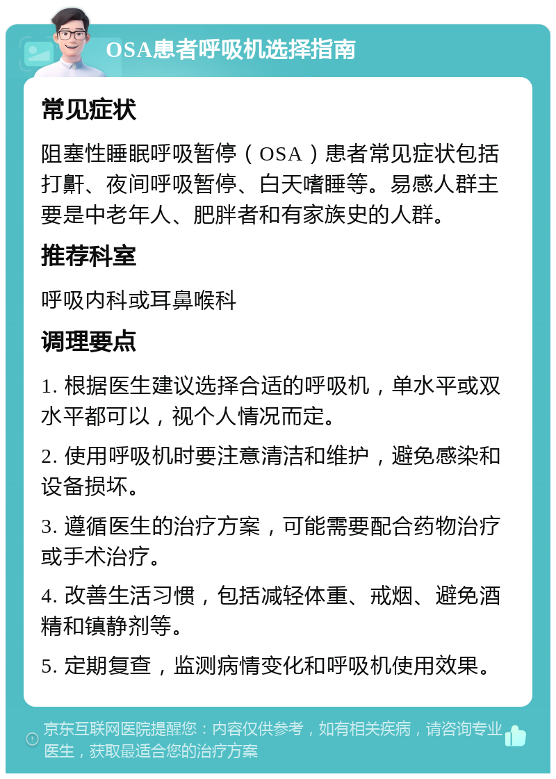 OSA患者呼吸机选择指南 常见症状 阻塞性睡眠呼吸暂停（OSA）患者常见症状包括打鼾、夜间呼吸暂停、白天嗜睡等。易感人群主要是中老年人、肥胖者和有家族史的人群。 推荐科室 呼吸内科或耳鼻喉科 调理要点 1. 根据医生建议选择合适的呼吸机，单水平或双水平都可以，视个人情况而定。 2. 使用呼吸机时要注意清洁和维护，避免感染和设备损坏。 3. 遵循医生的治疗方案，可能需要配合药物治疗或手术治疗。 4. 改善生活习惯，包括减轻体重、戒烟、避免酒精和镇静剂等。 5. 定期复查，监测病情变化和呼吸机使用效果。