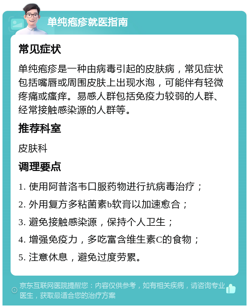 单纯疱疹就医指南 常见症状 单纯疱疹是一种由病毒引起的皮肤病，常见症状包括嘴唇或周围皮肤上出现水泡，可能伴有轻微疼痛或瘙痒。易感人群包括免疫力较弱的人群、经常接触感染源的人群等。 推荐科室 皮肤科 调理要点 1. 使用阿昔洛韦口服药物进行抗病毒治疗； 2. 外用复方多粘菌素b软膏以加速愈合； 3. 避免接触感染源，保持个人卫生； 4. 增强免疫力，多吃富含维生素C的食物； 5. 注意休息，避免过度劳累。