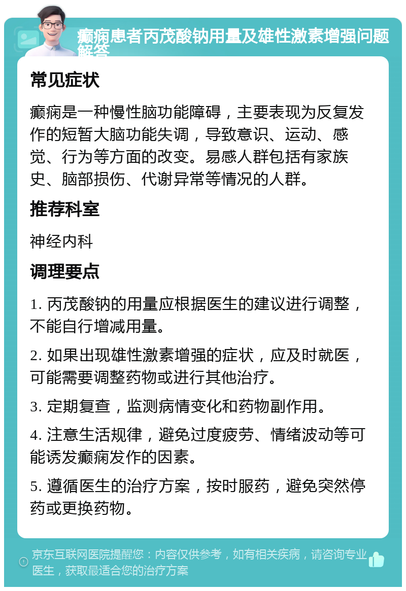 癫痫患者丙茂酸钠用量及雄性激素增强问题解答 常见症状 癫痫是一种慢性脑功能障碍，主要表现为反复发作的短暂大脑功能失调，导致意识、运动、感觉、行为等方面的改变。易感人群包括有家族史、脑部损伤、代谢异常等情况的人群。 推荐科室 神经内科 调理要点 1. 丙茂酸钠的用量应根据医生的建议进行调整，不能自行增减用量。 2. 如果出现雄性激素增强的症状，应及时就医，可能需要调整药物或进行其他治疗。 3. 定期复查，监测病情变化和药物副作用。 4. 注意生活规律，避免过度疲劳、情绪波动等可能诱发癫痫发作的因素。 5. 遵循医生的治疗方案，按时服药，避免突然停药或更换药物。