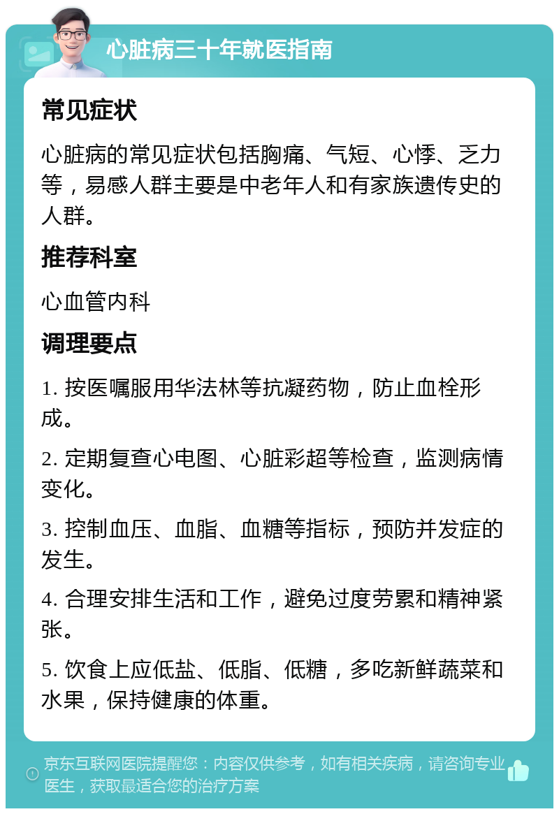 心脏病三十年就医指南 常见症状 心脏病的常见症状包括胸痛、气短、心悸、乏力等，易感人群主要是中老年人和有家族遗传史的人群。 推荐科室 心血管内科 调理要点 1. 按医嘱服用华法林等抗凝药物，防止血栓形成。 2. 定期复查心电图、心脏彩超等检查，监测病情变化。 3. 控制血压、血脂、血糖等指标，预防并发症的发生。 4. 合理安排生活和工作，避免过度劳累和精神紧张。 5. 饮食上应低盐、低脂、低糖，多吃新鲜蔬菜和水果，保持健康的体重。