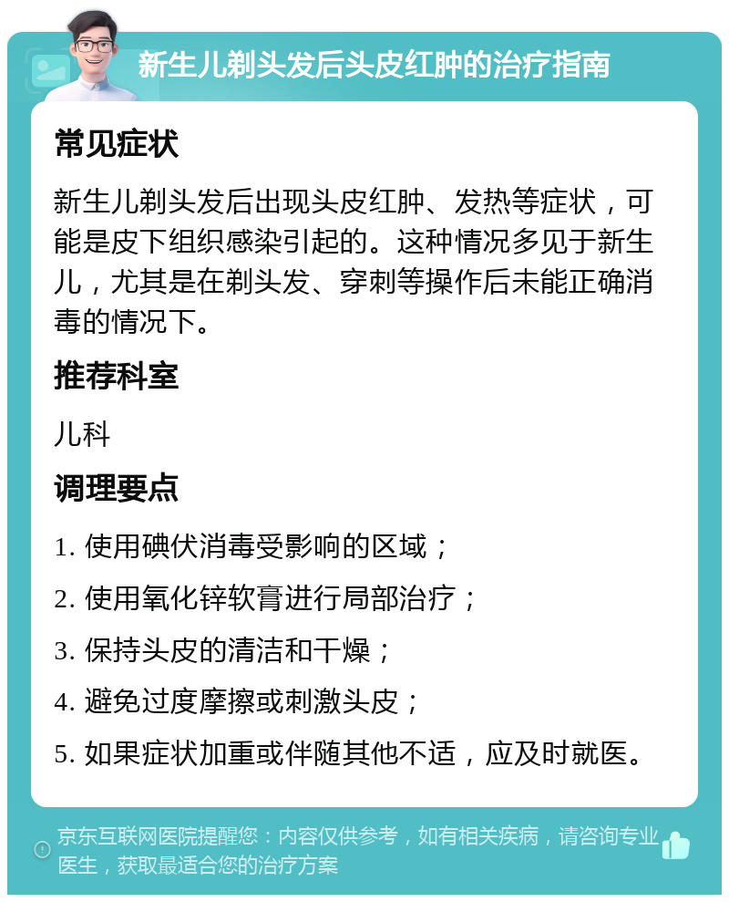 新生儿剃头发后头皮红肿的治疗指南 常见症状 新生儿剃头发后出现头皮红肿、发热等症状，可能是皮下组织感染引起的。这种情况多见于新生儿，尤其是在剃头发、穿刺等操作后未能正确消毒的情况下。 推荐科室 儿科 调理要点 1. 使用碘伏消毒受影响的区域； 2. 使用氧化锌软膏进行局部治疗； 3. 保持头皮的清洁和干燥； 4. 避免过度摩擦或刺激头皮； 5. 如果症状加重或伴随其他不适，应及时就医。