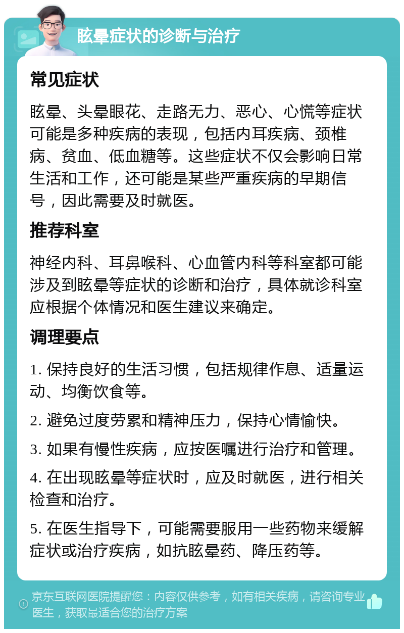 眩晕症状的诊断与治疗 常见症状 眩晕、头晕眼花、走路无力、恶心、心慌等症状可能是多种疾病的表现，包括内耳疾病、颈椎病、贫血、低血糖等。这些症状不仅会影响日常生活和工作，还可能是某些严重疾病的早期信号，因此需要及时就医。 推荐科室 神经内科、耳鼻喉科、心血管内科等科室都可能涉及到眩晕等症状的诊断和治疗，具体就诊科室应根据个体情况和医生建议来确定。 调理要点 1. 保持良好的生活习惯，包括规律作息、适量运动、均衡饮食等。 2. 避免过度劳累和精神压力，保持心情愉快。 3. 如果有慢性疾病，应按医嘱进行治疗和管理。 4. 在出现眩晕等症状时，应及时就医，进行相关检查和治疗。 5. 在医生指导下，可能需要服用一些药物来缓解症状或治疗疾病，如抗眩晕药、降压药等。