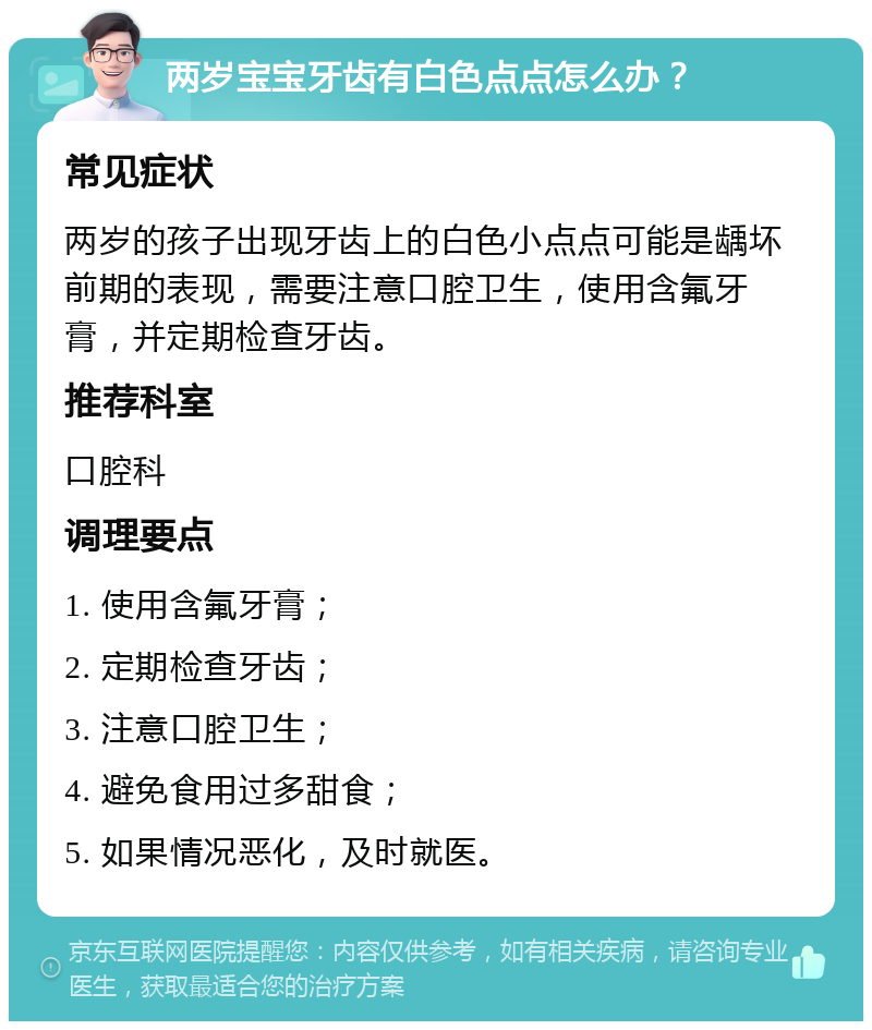 两岁宝宝牙齿有白色点点怎么办？ 常见症状 两岁的孩子出现牙齿上的白色小点点可能是龋坏前期的表现，需要注意口腔卫生，使用含氟牙膏，并定期检查牙齿。 推荐科室 口腔科 调理要点 1. 使用含氟牙膏； 2. 定期检查牙齿； 3. 注意口腔卫生； 4. 避免食用过多甜食； 5. 如果情况恶化，及时就医。