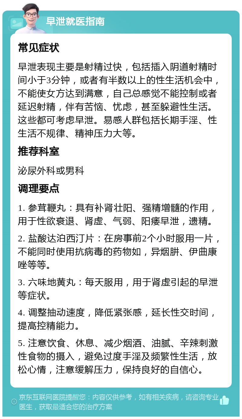 早泄就医指南 常见症状 早泄表现主要是射精过快，包括插入阴道射精时间小于3分钟，或者有半数以上的性生活机会中，不能使女方达到满意，自己总感觉不能控制或者延迟射精，伴有苦恼、忧虑，甚至躲避性生活。这些都可考虑早泄。易感人群包括长期手淫、性生活不规律、精神压力大等。 推荐科室 泌尿外科或男科 调理要点 1. 参茸鞭丸：具有补肾壮阳、强精增髓的作用，用于性欲衰退、肾虚、气弱、阳痿早泄，遗精。 2. 盐酸达泊西汀片：在房事前2个小时服用一片，不能同时使用抗病毒的药物如，异烟肼、伊曲康唑等等。 3. 六味地黄丸：每天服用，用于肾虚引起的早泄等症状。 4. 调整抽动速度，降低紧张感，延长性交时间，提高控精能力。 5. 注意饮食、休息、减少烟酒、油腻、辛辣刺激性食物的摄入，避免过度手淫及频繁性生活，放松心情，注意缓解压力，保持良好的自信心。