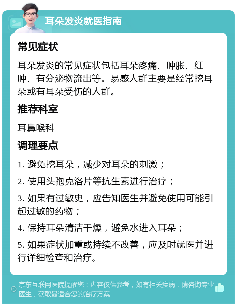 耳朵发炎就医指南 常见症状 耳朵发炎的常见症状包括耳朵疼痛、肿胀、红肿、有分泌物流出等。易感人群主要是经常挖耳朵或有耳朵受伤的人群。 推荐科室 耳鼻喉科 调理要点 1. 避免挖耳朵，减少对耳朵的刺激； 2. 使用头孢克洛片等抗生素进行治疗； 3. 如果有过敏史，应告知医生并避免使用可能引起过敏的药物； 4. 保持耳朵清洁干燥，避免水进入耳朵； 5. 如果症状加重或持续不改善，应及时就医并进行详细检查和治疗。