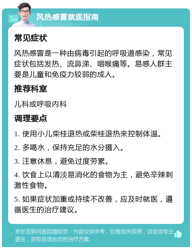 风热感冒就医指南 常见症状 风热感冒是一种由病毒引起的呼吸道感染，常见症状包括发热、流鼻涕、咽喉痛等。易感人群主要是儿童和免疫力较弱的成人。 推荐科室 儿科或呼吸内科 调理要点 1. 使用小儿柴桂退热或柴桂退热来控制体温。 2. 多喝水，保持充足的水分摄入。 3. 注意休息，避免过度劳累。 4. 饮食上以清淡易消化的食物为主，避免辛辣刺激性食物。 5. 如果症状加重或持续不改善，应及时就医，遵循医生的治疗建议。