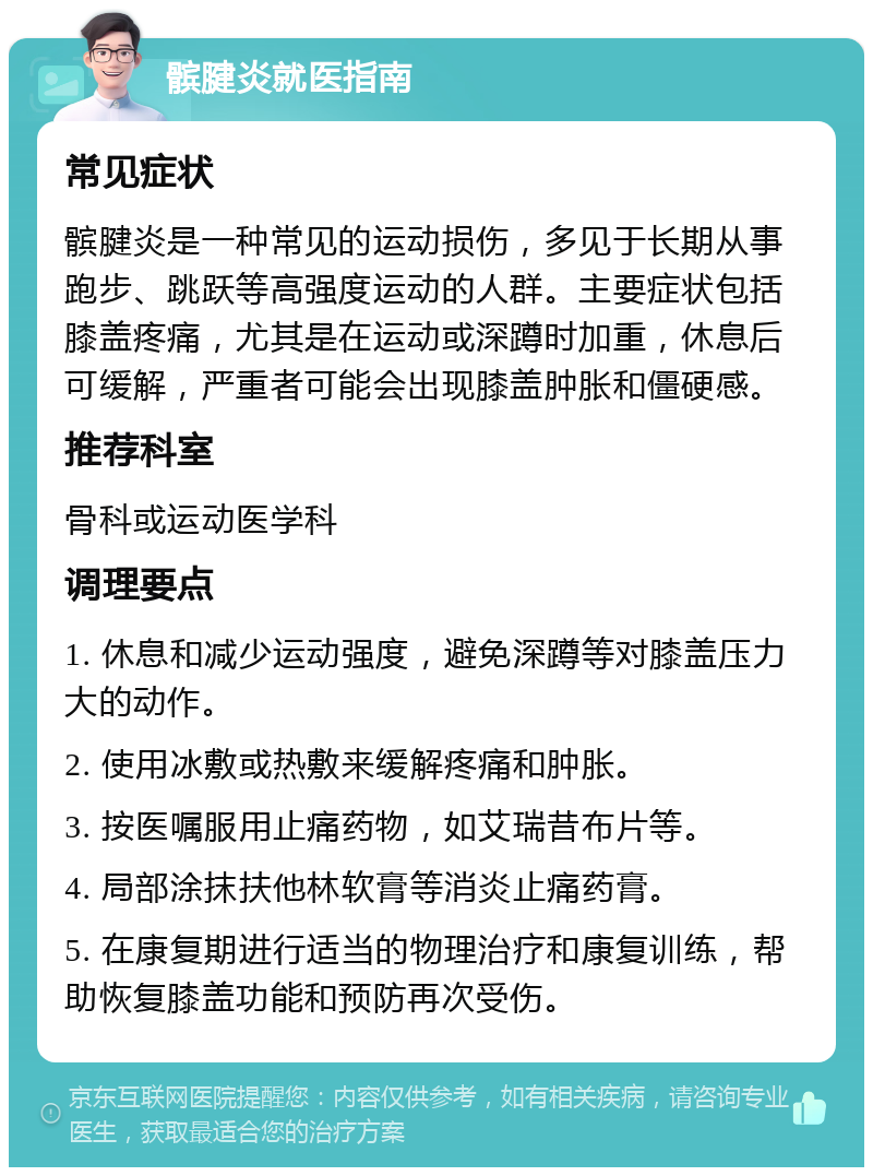 髌腱炎就医指南 常见症状 髌腱炎是一种常见的运动损伤，多见于长期从事跑步、跳跃等高强度运动的人群。主要症状包括膝盖疼痛，尤其是在运动或深蹲时加重，休息后可缓解，严重者可能会出现膝盖肿胀和僵硬感。 推荐科室 骨科或运动医学科 调理要点 1. 休息和减少运动强度，避免深蹲等对膝盖压力大的动作。 2. 使用冰敷或热敷来缓解疼痛和肿胀。 3. 按医嘱服用止痛药物，如艾瑞昔布片等。 4. 局部涂抹扶他林软膏等消炎止痛药膏。 5. 在康复期进行适当的物理治疗和康复训练，帮助恢复膝盖功能和预防再次受伤。