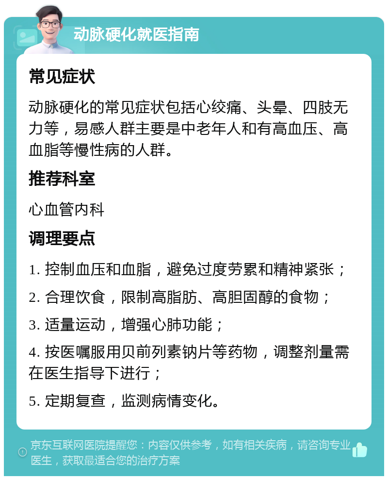 动脉硬化就医指南 常见症状 动脉硬化的常见症状包括心绞痛、头晕、四肢无力等，易感人群主要是中老年人和有高血压、高血脂等慢性病的人群。 推荐科室 心血管内科 调理要点 1. 控制血压和血脂，避免过度劳累和精神紧张； 2. 合理饮食，限制高脂肪、高胆固醇的食物； 3. 适量运动，增强心肺功能； 4. 按医嘱服用贝前列素钠片等药物，调整剂量需在医生指导下进行； 5. 定期复查，监测病情变化。