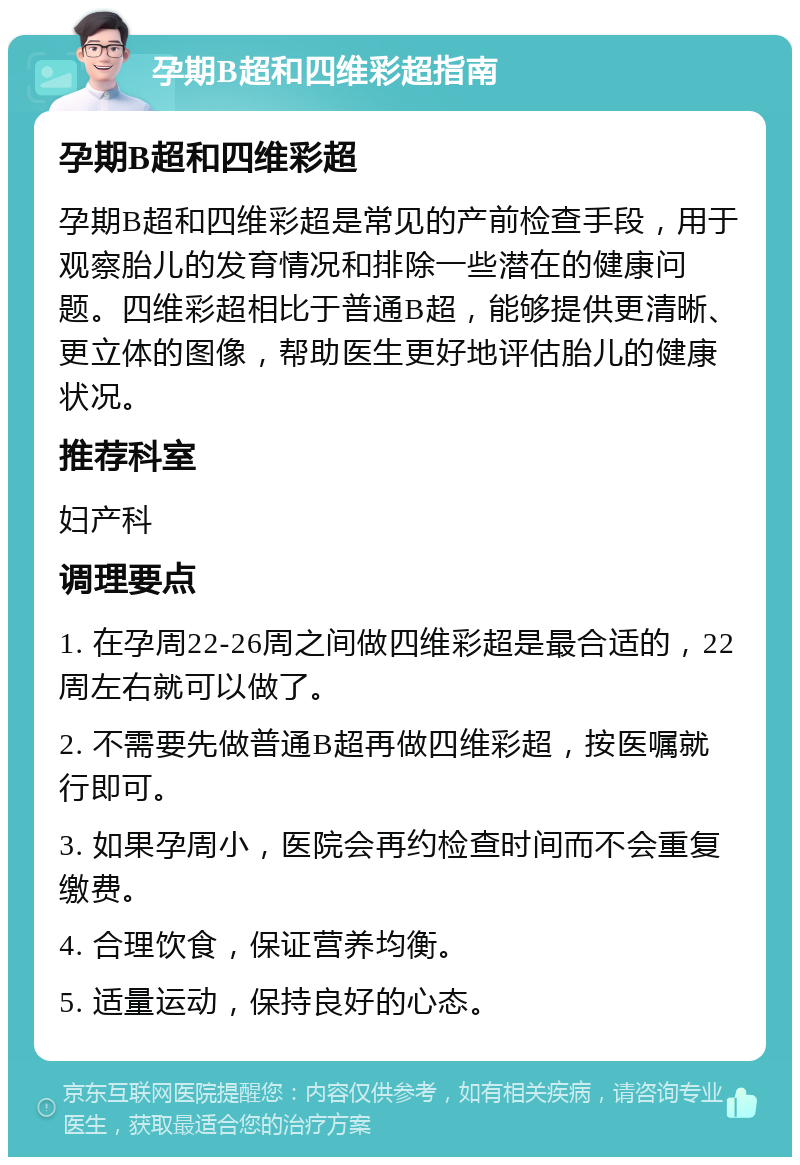 孕期B超和四维彩超指南 孕期B超和四维彩超 孕期B超和四维彩超是常见的产前检查手段，用于观察胎儿的发育情况和排除一些潜在的健康问题。四维彩超相比于普通B超，能够提供更清晰、更立体的图像，帮助医生更好地评估胎儿的健康状况。 推荐科室 妇产科 调理要点 1. 在孕周22-26周之间做四维彩超是最合适的，22周左右就可以做了。 2. 不需要先做普通B超再做四维彩超，按医嘱就行即可。 3. 如果孕周小，医院会再约检查时间而不会重复缴费。 4. 合理饮食，保证营养均衡。 5. 适量运动，保持良好的心态。