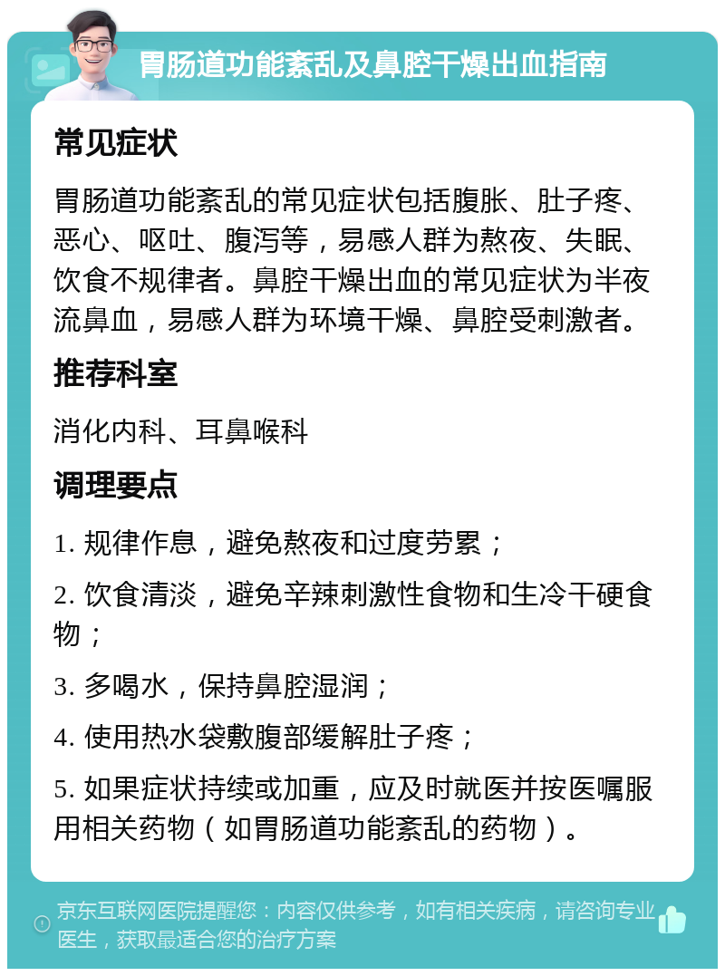 胃肠道功能紊乱及鼻腔干燥出血指南 常见症状 胃肠道功能紊乱的常见症状包括腹胀、肚子疼、恶心、呕吐、腹泻等，易感人群为熬夜、失眠、饮食不规律者。鼻腔干燥出血的常见症状为半夜流鼻血，易感人群为环境干燥、鼻腔受刺激者。 推荐科室 消化内科、耳鼻喉科 调理要点 1. 规律作息，避免熬夜和过度劳累； 2. 饮食清淡，避免辛辣刺激性食物和生冷干硬食物； 3. 多喝水，保持鼻腔湿润； 4. 使用热水袋敷腹部缓解肚子疼； 5. 如果症状持续或加重，应及时就医并按医嘱服用相关药物（如胃肠道功能紊乱的药物）。