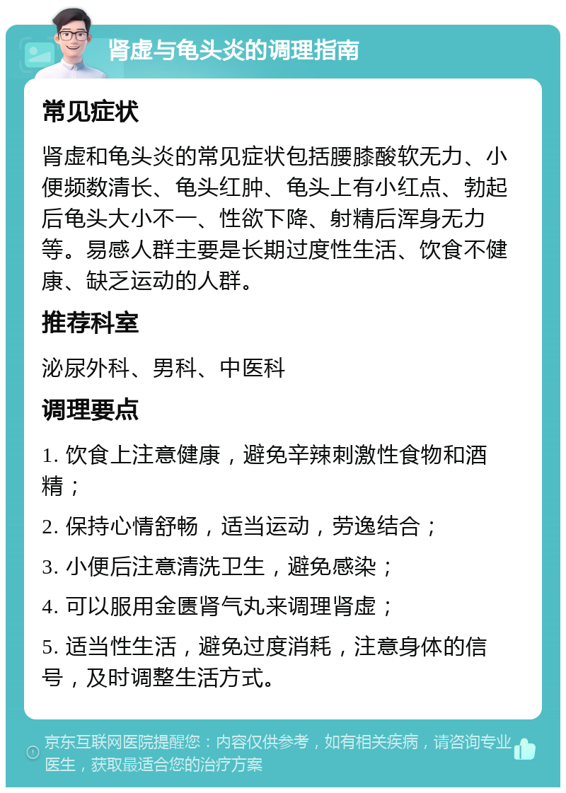 肾虚与龟头炎的调理指南 常见症状 肾虚和龟头炎的常见症状包括腰膝酸软无力、小便频数清长、龟头红肿、龟头上有小红点、勃起后龟头大小不一、性欲下降、射精后浑身无力等。易感人群主要是长期过度性生活、饮食不健康、缺乏运动的人群。 推荐科室 泌尿外科、男科、中医科 调理要点 1. 饮食上注意健康，避免辛辣刺激性食物和酒精； 2. 保持心情舒畅，适当运动，劳逸结合； 3. 小便后注意清洗卫生，避免感染； 4. 可以服用金匮肾气丸来调理肾虚； 5. 适当性生活，避免过度消耗，注意身体的信号，及时调整生活方式。